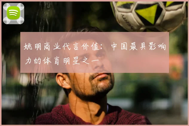 姚明商业代言价值：中国最具影响力的体育明星之一