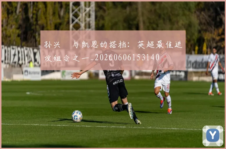 孙兴慜与凯恩的搭档：英超最佳进攻组合之一_20260606153140