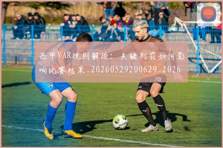 西甲VAR规则解读：关键判罚如何影响比赛结果_20260529200629_20260703181832