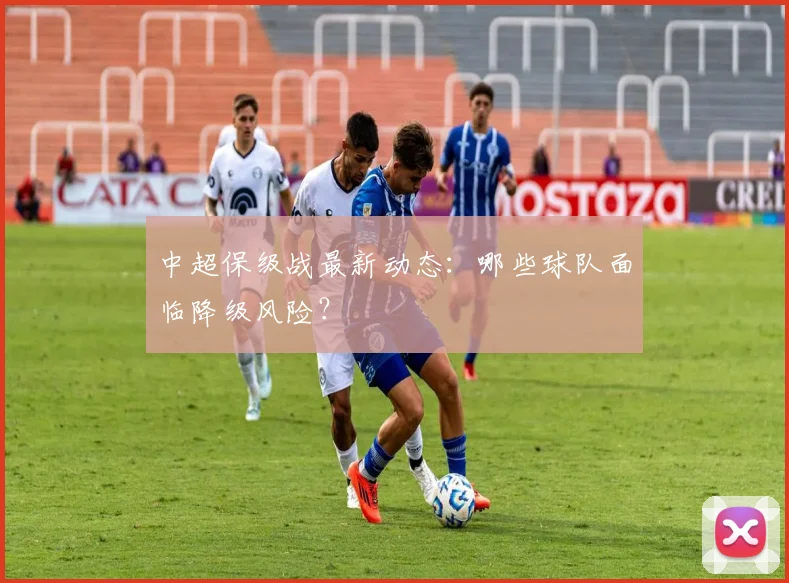 中超保级战最新动态:哪些球队面临降级风险?