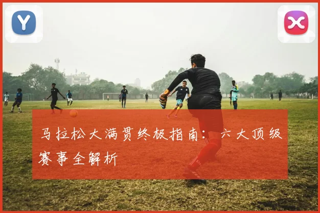 马拉松大满贯终极指南：六大顶级赛事全解析