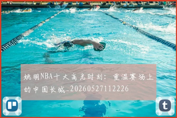 姚明NBA十大高光时刻：重温赛场上的中国长城_20260527112226