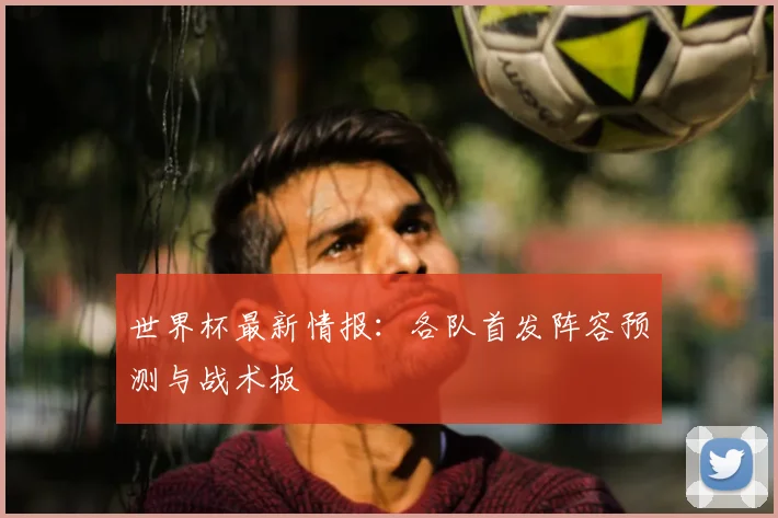世界杯最新情报：各队首发阵容预测与战术板