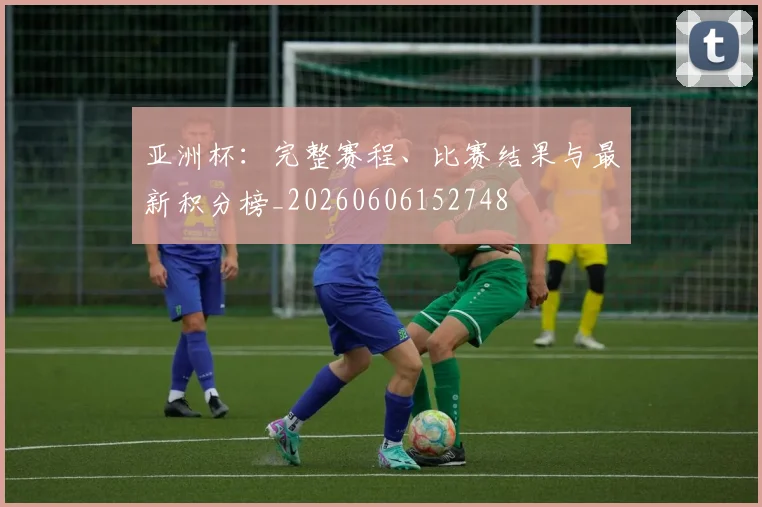 亚洲杯:完整赛程、比赛结果与最新积分榜_20260606152748