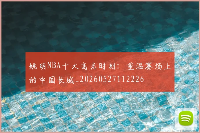 姚明NBA十大高光时刻：重温赛场上的中国长城_20260527112226