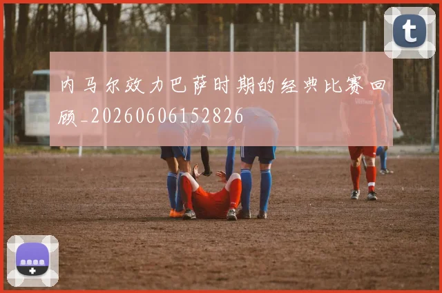 内马尔效力巴萨时期的经典比赛回顾_20260606152826