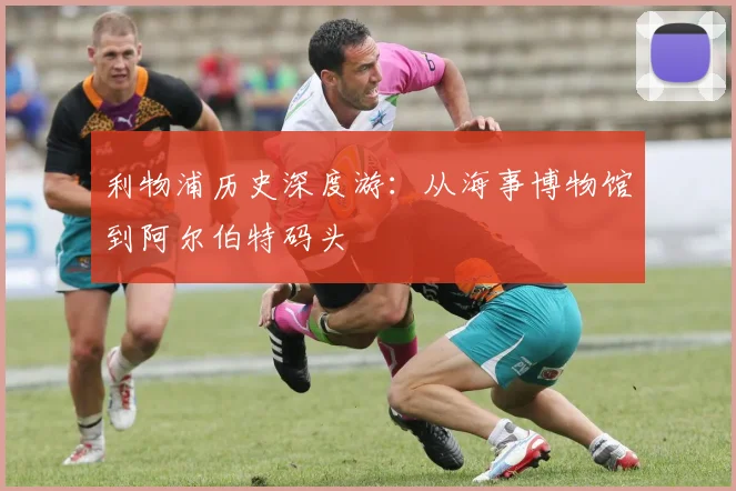 利物浦历史深度游：从海事博物馆到阿尔伯特码头