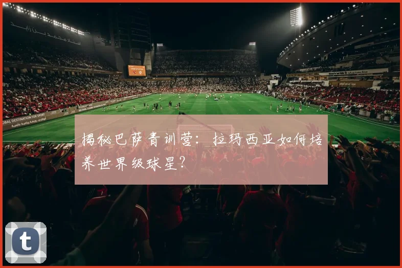 揭秘巴萨青训营：拉玛西亚如何培养世界级球星？