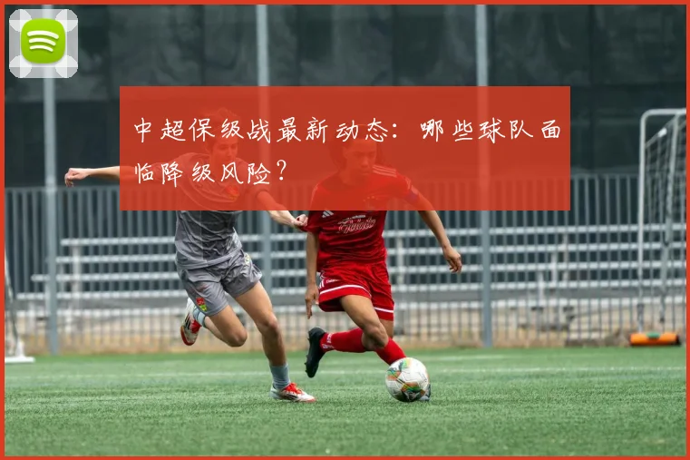 中超保级战最新动态：哪些球队面临降级风险？