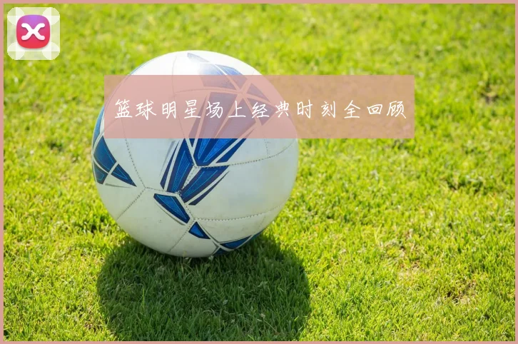 篮球明星场上经典时刻全回顾