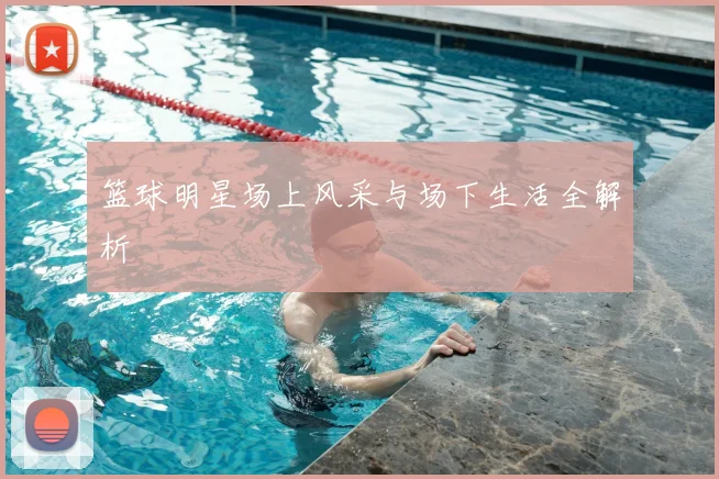 篮球明星场上风采与场下生活全解析